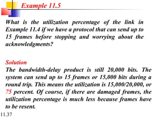 11.37
What is the utilization percentage of the link in
Example 11.4 if we have a protocol that can send up to
15 frames before stopping and worrying about the
acknowledgments?
Solution
The bandwidth-delay product is still 20,000 bits. The
system can send up to 15 frames or 15,000 bits during a
round trip. This means the utilization is 15,000/20,000, or
75 percent. Of course, if there are damaged frames, the
utilization percentage is much less because frames have
to be resent.
Example 11.5
 