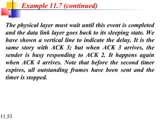 11.53
The physical layer must wait until this event is completed
and the data link layer goes back to its sleeping state. We
have shown a vertical line to indicate the delay. It is the
same story with ACK 3; but when ACK 3 arrives, the
sender is busy responding to ACK 2. It happens again
when ACK 4 arrives. Note that before the second timer
expires, all outstanding frames have been sent and the
timer is stopped.
Example 11.7 (continued)
 