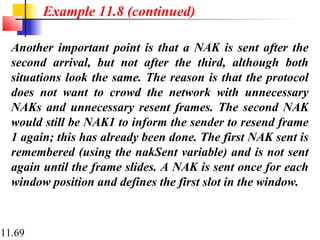 11.69
Another important point is that a NAK is sent after the
second arrival, but not after the third, although both
situations look the same. The reason is that the protocol
does not want to crowd the network with unnecessary
NAKs and unnecessary resent frames. The second NAK
would still be NAK1 to inform the sender to resend frame
1 again; this has already been done. The first NAK sent is
remembered (using the nakSent variable) and is not sent
again until the frame slides. A NAK is sent once for each
window position and defines the first slot in the window.
Example 11.8 (continued)
 