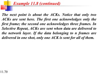 11.70
The next point is about the ACKs. Notice that only two
ACKs are sent here. The first one acknowledges only the
first frame; the second one acknowledges three frames. In
Selective Repeat, ACKs are sent when data are delivered to
the network layer. If the data belonging to n frames are
delivered in one shot, only one ACK is sent for all of them.
Example 11.8 (continued)
 