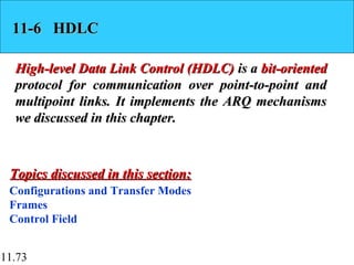 11.73
11-6 HDLC11-6 HDLC
High-level Data Link Control (HDLC)High-level Data Link Control (HDLC) is ais a bit-orientedbit-oriented
protocol for communication over point-to-point andprotocol for communication over point-to-point and
multipoint links. It implements the ARQ mechanismsmultipoint links. It implements the ARQ mechanisms
we discussed in this chapter.we discussed in this chapter.
Configurations and Transfer Modes
Frames
Control Field
Topics discussed in this section:Topics discussed in this section:
 