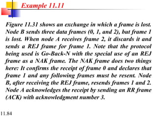 11.84
Figure 11.31 shows an exchange in which a frame is lost.
Node B sends three data frames (0, 1, and 2), but frame 1
is lost. When node A receives frame 2, it discards it and
sends a REJ frame for frame 1. Note that the protocol
being used is Go-Back-N with the special use of an REJ
frame as a NAK frame. The NAK frame does two things
here: It confirms the receipt of frame 0 and declares that
frame 1 and any following frames must be resent. Node
B, after receiving the REJ frame, resends frames 1 and 2.
Node A acknowledges the receipt by sending an RR frame
(ACK) with acknowledgment number 3.
Example 11.11
 