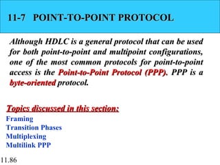 11.86
11-7 POINT-TO-POINT PROTOCOL11-7 POINT-TO-POINT PROTOCOL
Although HDLC is a general protocol that can be usedAlthough HDLC is a general protocol that can be used
for both point-to-point and multipoint configurations,for both point-to-point and multipoint configurations,
one of the most common protocols for point-to-pointone of the most common protocols for point-to-point
access is theaccess is the Point-to-Point Protocol (PPP).Point-to-Point Protocol (PPP). PPP is aPPP is a
byte-orientedbyte-oriented protocol.protocol.
Framing
Transition Phases
Multiplexing
Multilink PPP
Topics discussed in this section:Topics discussed in this section:
 