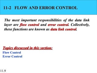 11.9
11-2 FLOW AND ERROR CONTROL11-2 FLOW AND ERROR CONTROL
The most important responsibilities of the data linkThe most important responsibilities of the data link
layer arelayer are flow controlflow control andand error controlerror control. Collectively,. Collectively,
these functions are known asthese functions are known as data link controldata link control..
Flow Control
Error Control
Topics discussed in this section:Topics discussed in this section:
 