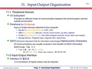 Computer System Architecture Dept. of Info. Of Computer.Chap. 11 Input-Output OrganizationChap. 11 Input-Output Organization
11-1
11. Input-Output Organization
11-1 Peripheral Devices
 I/O Subsystem
Provides an efficient mode of communication between the central system and the
outside environment
 Peripheral (or I/O Device)
Input or Output devices attached to the computer
» Monitor (Visual Output Device) : CRT, LCD
» KBD (Input Device) : light pen, mouse, touch screen, joy stick, digitizer
» Printer (Hard Copy Device) : Dot matrix (impact), thermal, ink jet, laser (non-impact)
» Storage Device : Magnetic tape, magnetic disk, optical disk
 ASCII (American Standard Code for Information Interchange) Alphanumeric Characters
I/O communications are usually involved in the transfer of ASCII information
ASCII Code : Tab. 11-1
» 7 bit 사용 : 00 - 7F ( 0 - 127 )
80 - FF ( 128 - 255 ) : Greek, Italic, Graphics, 특수문자로 사용
11-2 Input-Output Interface
 Interface 의 필요성
1) A conversion of signal values may be required
 