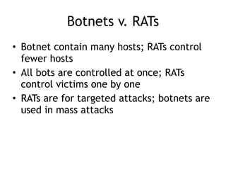 Botnets v. RATs
• Botnet contain many hosts; RATs control
fewer hosts
• All bots are controlled at once; RATs
control victims one by one
• RATs are for targeted attacks; botnets are
used in mass attacks
 