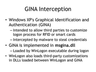 GINA Interception
• Windows XP's Graphical Identification and
Authentication (GINA)
– Intended to allow third parties to customize
logon process for RFID or smart cards
– Intercepted by malware to steal credentials
• GINA is implemented in msgina.dll
– Loaded by WinLogon executable during logon
• WinLogon also loads third-party customizations
in DLLs loaded between WinLogon and GINA
 