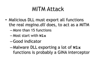 MITM Attack
• Malicious DLL must export all functions
the real msgina.dll does, to act as a MITM
– More than 15 functions
– Most start with Wlx
–Good indicator
–Malware DLL exporting a lot of Wlx
functions is probably a GINA interceptor
 