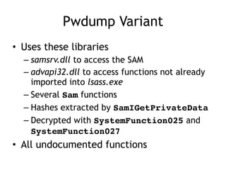 Pwdump Variant
• Uses these libraries
– samsrv.dll to access the SAM
– advapi32.dll to access functions not already
imported into lsass.exe
– Several Sam functions
– Hashes extracted by SamIGetPrivateData
– Decrypted with SystemFunction025 and
SystemFunction027
• All undocumented functions
 