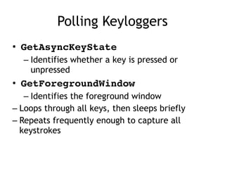 Polling Keyloggers
• GetAsyncKeyState
– Identifies whether a key is pressed or
unpressed
• GetForegroundWindow
– Identifies the foreground window
– Loops through all keys, then sleeps briefly
– Repeats frequently enough to capture all
keystrokes
 