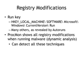 Registry Modifications
• Run key
– HKEY_LOCAL_MACHINE SOFTWARE Microsoft
Windows CurrentVersion Run
– Many others, as revealed by Autoruns
• ProcMon shows all registry modifications
when running malware (dynamic analysis)
• Can detect all these techniques
 
