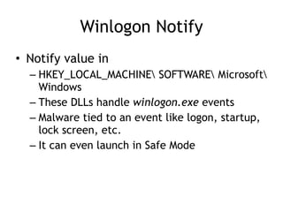 Winlogon Notify
• Notify value in
– HKEY_LOCAL_MACHINE SOFTWARE Microsoft
Windows
– These DLLs handle winlogon.exe events
– Malware tied to an event like logon, startup,
lock screen, etc.
– It can even launch in Safe Mode
 