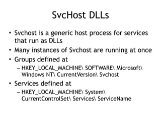 SvcHost DLLs
• Svchost is a generic host process for services
that run as DLLs
• Many instances of Svchost are running at once
• Groups defined at
– HKEY_LOCAL_MACHINE SOFTWARE Microsoft
Windows NT CurrentVersion Svchost
• Services defined at
– HKEY_LOCAL_MACHINE System
CurrentControlSet Services ServiceName
 