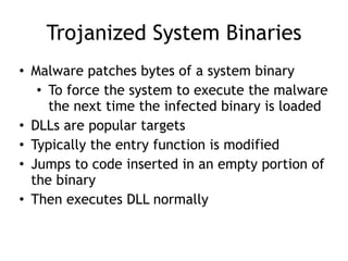 Trojanized System Binaries
• Malware patches bytes of a system binary
• To force the system to execute the malware
the next time the infected binary is loaded
• DLLs are popular targets
• Typically the entry function is modified
• Jumps to code inserted in an empty portion of
the binary
• Then executes DLL normally
 
