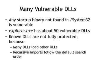 Many Vulnerable DLLs
• Any startup binary not found in /System32
is vulnerable
• explorer.exe has about 50 vulnerable DLLs
• Known DLLs are not fully protected,
because
– Many DLLs load other DLLs
– Recursive imports follow the default search
order
 