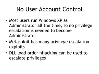 No User Account Control
• Most users run Windows XP as
Administrator all the time, so no privilege
escalation is needed to become
Administrator
• Metasploit has many privilege escalation
exploits
• DLL load-order hijacking can be used to
escalate privileges
 