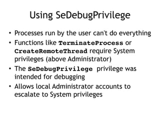 Using SeDebugPrivilege
• Processes run by the user can't do
everything
• Functions like TerminateProcess or
CreateRemoteThread require System
privileges (above Administrator)
• The SeDebugPrivilege privilege was
intended for debugging
• Allows local Administrator accounts to
escalate to System privileges
 