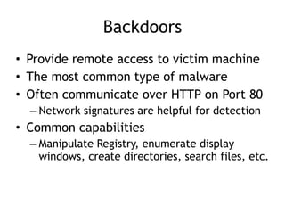 Backdoors
• Provide remote access to victim machine
• The most common type of malware
• Often communicate over HTTP on Port 80
– Network signatures are helpful for detection
• Common capabilities
– Manipulate Registry, enumerate display
windows, create directories, search files, etc.
 
