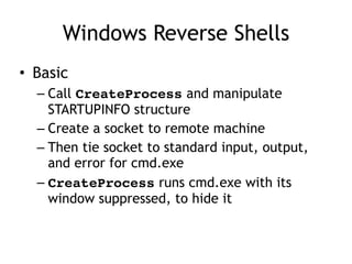 Windows Reverse Shells
• Basic
– Call CreateProcess and manipulate
STARTUPINFO structure
– Create a socket to remote machine
– Then tie socket to standard input, output,
and error for cmd.exe
– CreateProcess runs cmd.exe with its
window suppressed, to hide it
 