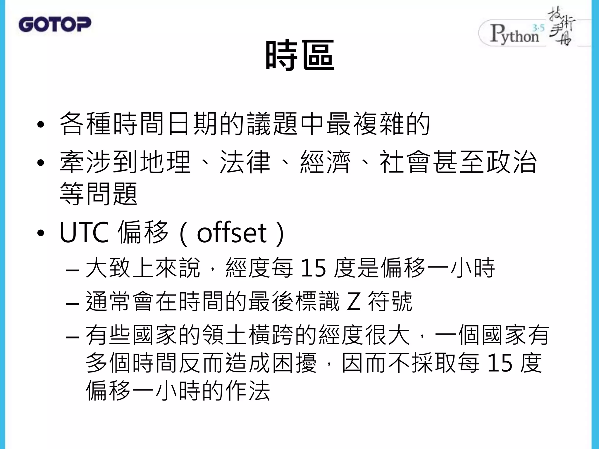 時區
• 各種時間日期的議題中最複雜的
• 牽涉到地理、法律、經濟、社會甚至政治
等問題
• UTC 偏移（offset）
– 大致上來說，經度每 15 度是偏移一小時
– 通常會在時間的最後標識 Z 符號
– 有些國家的領土橫跨的經度很大，一個國家有
多個時間反而造成困擾，因而不採取每 15 度
偏移一小時的作法
 