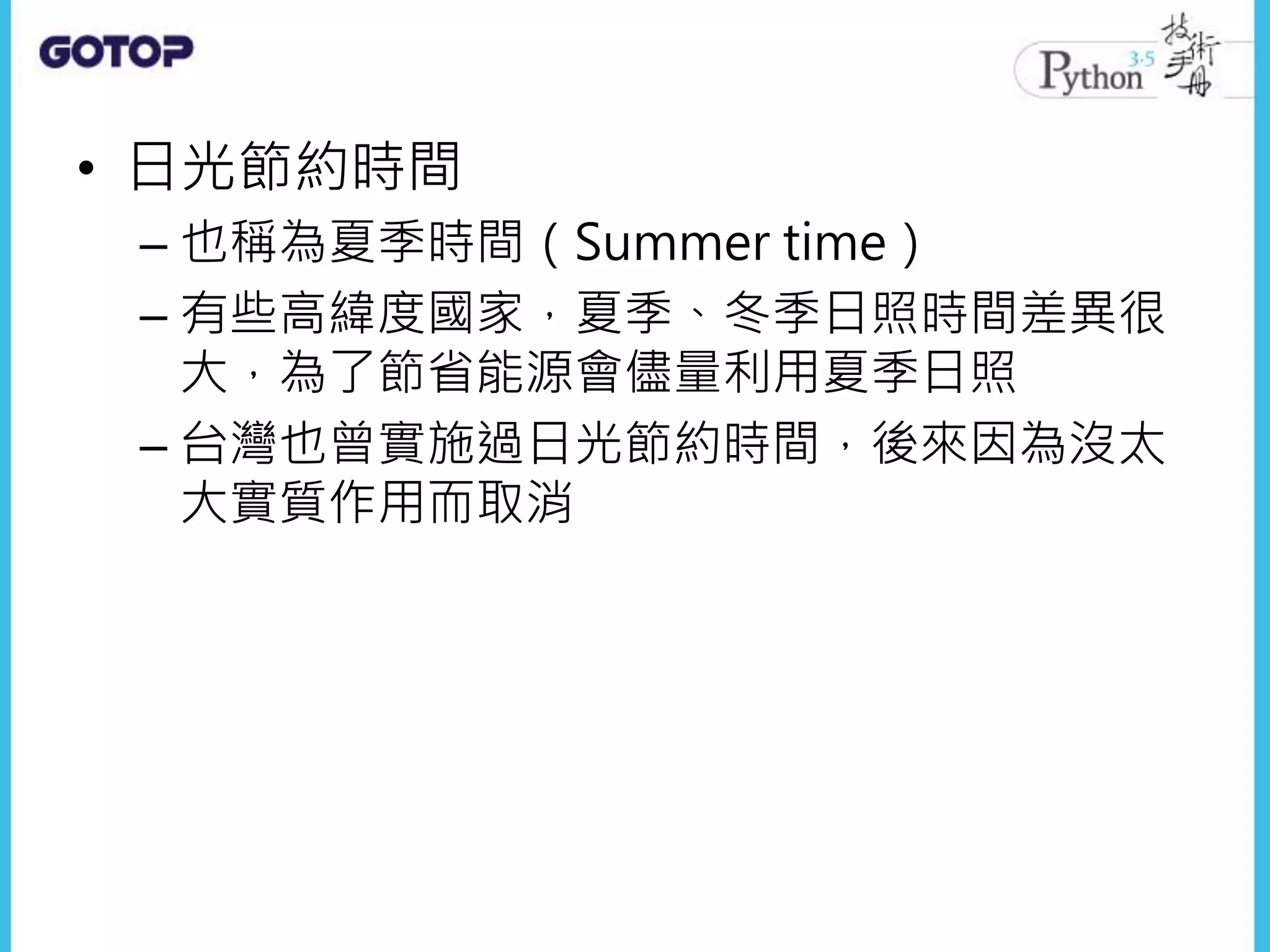 • 日光節約時間
– 也稱為夏季時間（Summer time）
– 有些高緯度國家，夏季、冬季日照時間差異很
大，為了節省能源會儘量利用夏季日照
– 台灣也曾實施過日光節約時間，後來因為沒太
大實質作用而取消
 