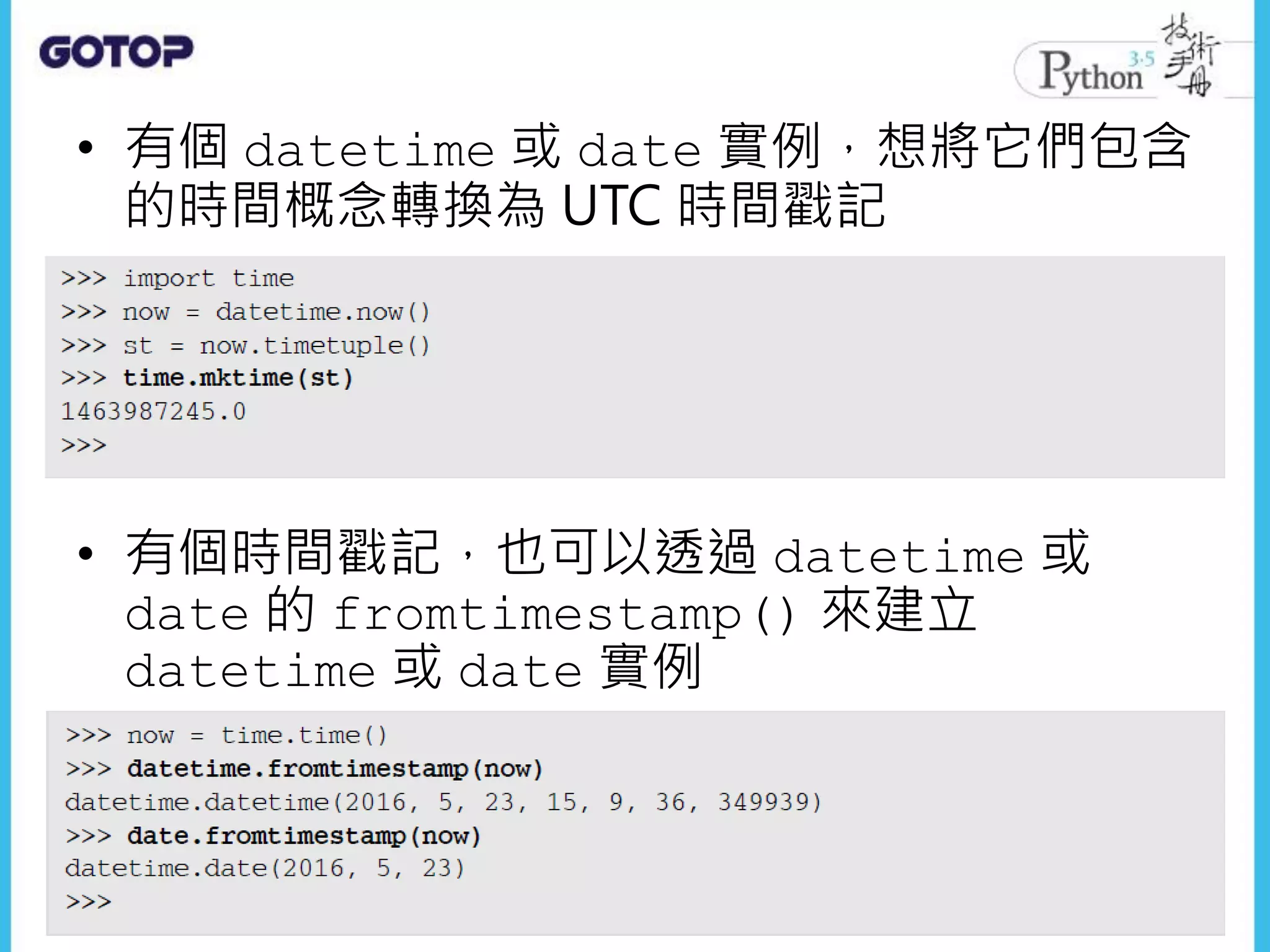 • 有個 datetime 或 date 實例，想將它們包含
的時間概念轉換為 UTC 時間戳記
• 有個時間戳記，也可以透過 datetime 或
date 的 fromtimestamp() 來建立
datetime 或 date 實例
 