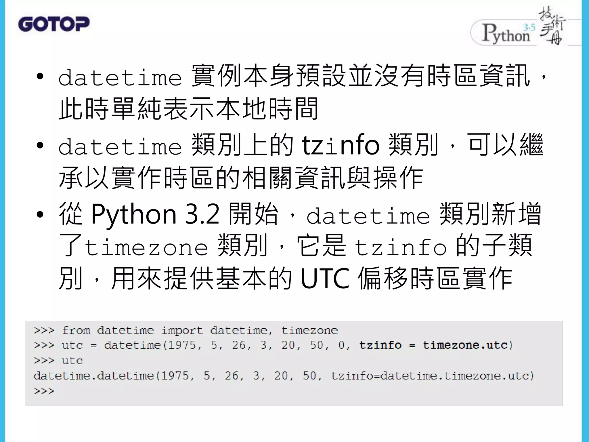 • datetime 實例本身預設並沒有時區資訊，
此時單純表示本地時間
• datetime 類別上的 tzinfo 類別，可以繼
承以實作時區的相關資訊與操作
• 從 Python 3.2 開始，datetime 類別新增
了timezone 類別，它是 tzinfo 的子類
別，用來提供基本的 UTC 偏移時區實作
 