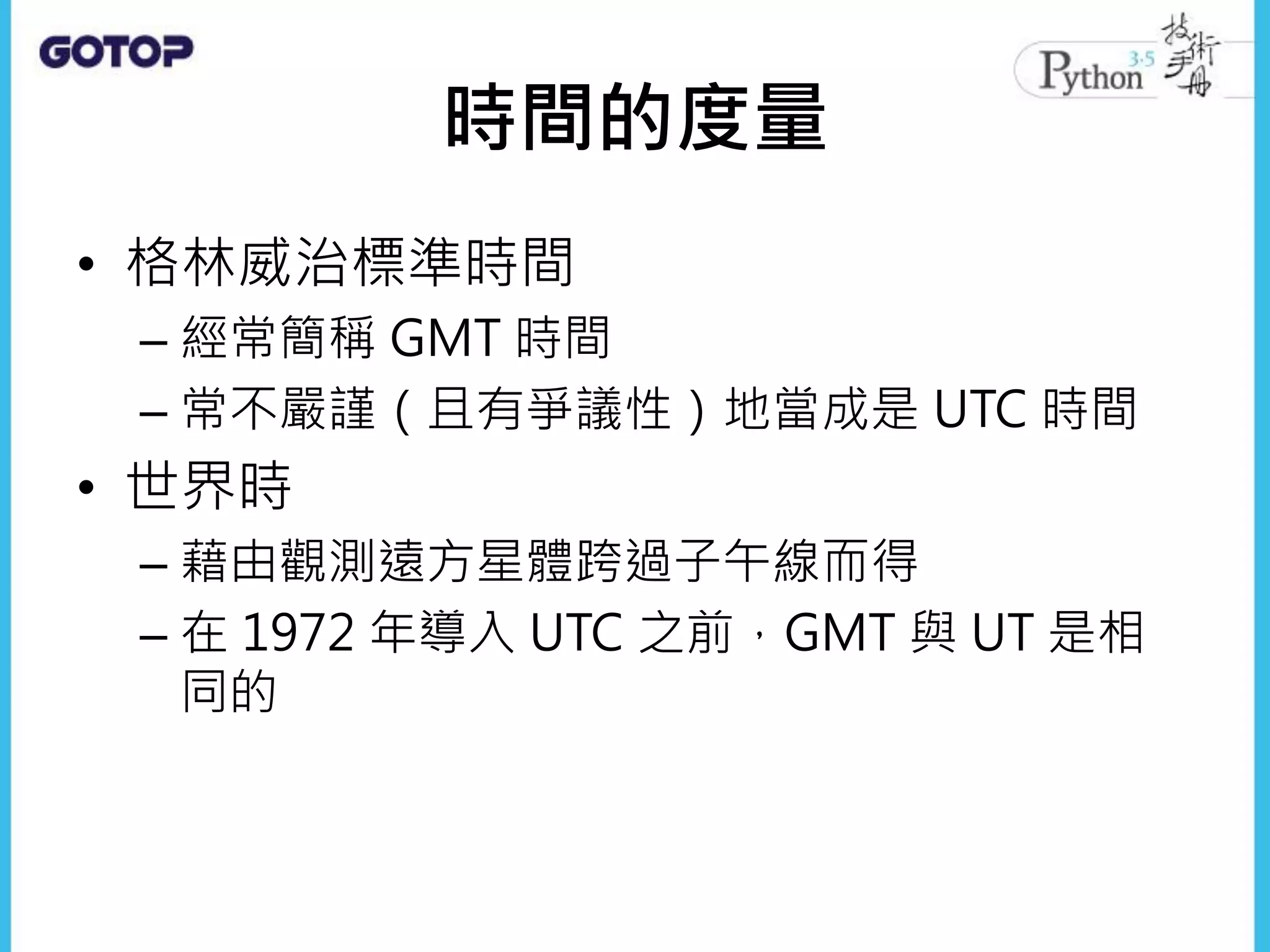 時間的度量
• 格林威治標準時間
– 經常簡稱 GMT 時間
– 常不嚴謹（且有爭議性）地當成是 UTC 時間
• 世界時
– 藉由觀測遠方星體跨過子午線而得
– 在 1972 年導入 UTC 之前，GMT 與 UT 是相
同的
 