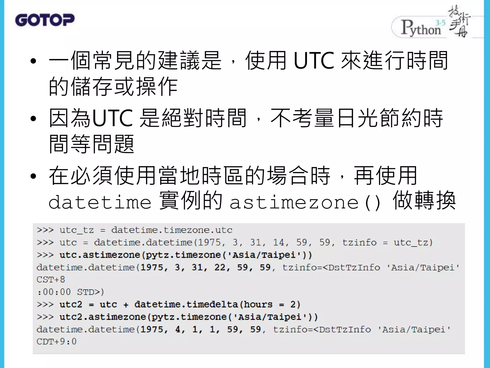 • 一個常見的建議是，使用 UTC 來進行時間
的儲存或操作
• 因為UTC 是絕對時間，不考量日光節約時
間等問題
• 在必須使用當地時區的場合時，再使用
datetime 實例的 astimezone() 做轉換
 