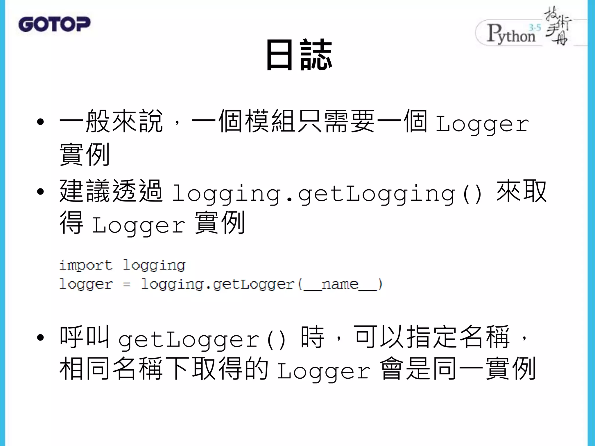 日誌
• 一般來說，一個模組只需要一個 Logger
實例
• 建議透過 logging.getLogging() 來取
得 Logger 實例
• 呼叫 getLogger() 時，可以指定名稱，
相同名稱下取得的 Logger 會是同一實例
 