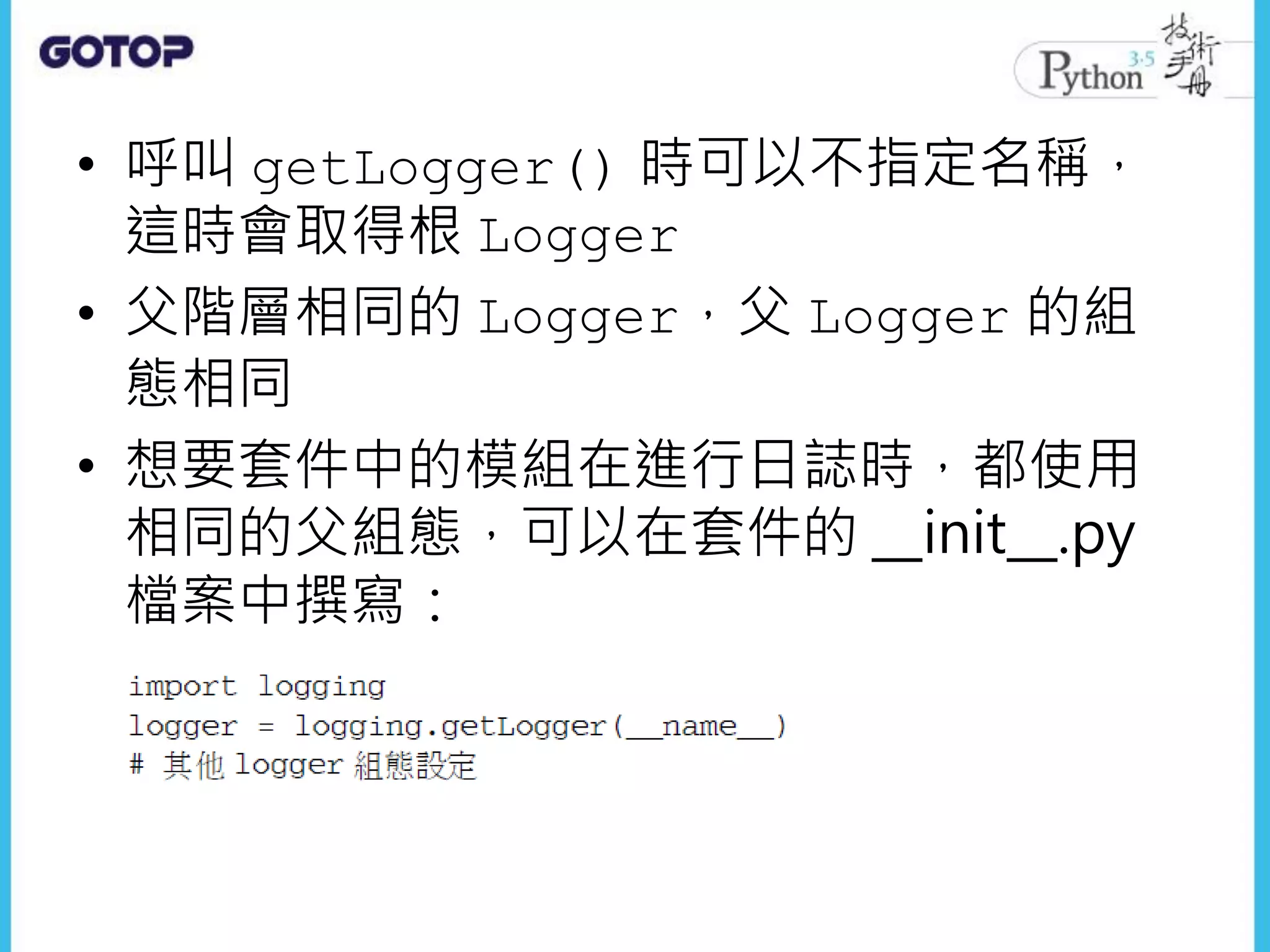 • 呼叫 getLogger() 時可以不指定名稱，
這時會取得根 Logger
• 父階層相同的 Logger，父 Logger 的組
態相同
• 想要套件中的模組在進行日誌時，都使用
相同的父組態，可以在套件的 __init__.py
檔案中撰寫：
 