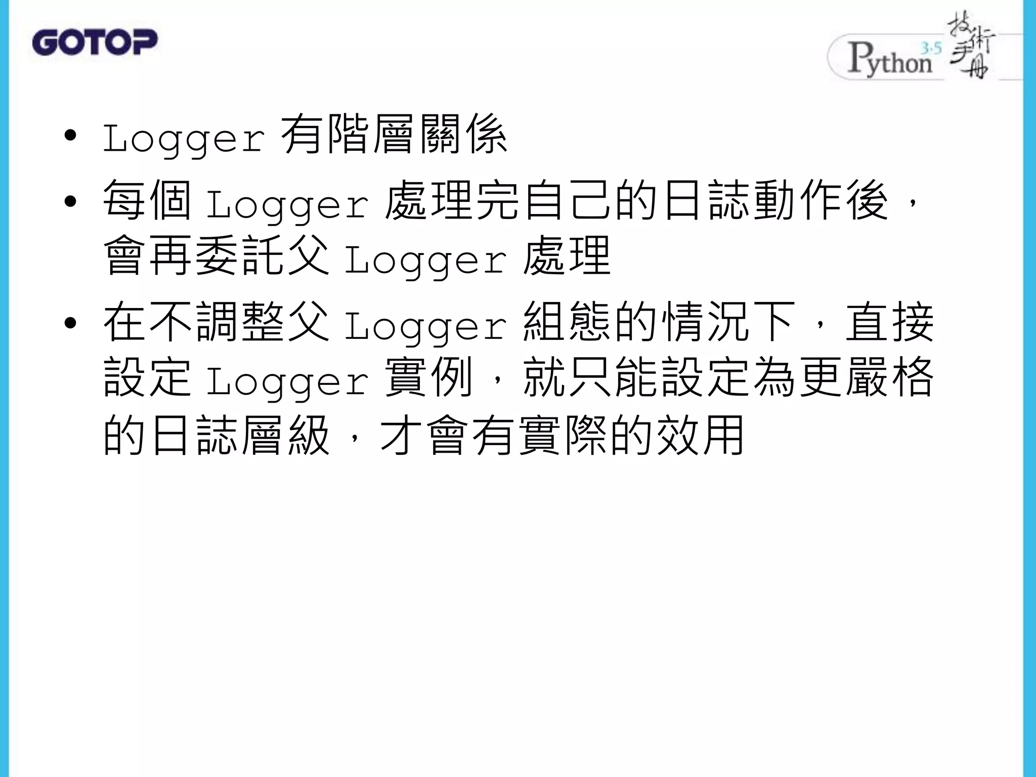 • Logger 有階層關係
• 每個 Logger 處理完自己的日誌動作後，
會再委託父 Logger 處理
• 在不調整父 Logger 組態的情況下，直接
設定 Logger 實例，就只能設定為更嚴格
的日誌層級，才會有實際的效用
 