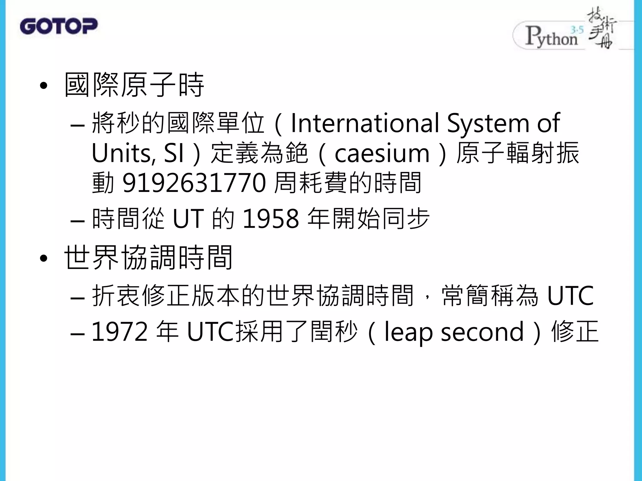 • 國際原子時
– 將秒的國際單位（International System of
Units, SI）定義為銫（caesium）原子輻射振
動 9192631770 周耗費的時間
– 時間從 UT 的 1958 年開始同步
• 世界協調時間
– 折衷修正版本的世界協調時間，常簡稱為 UTC
– 1972 年 UTC採用了閏秒（leap second）修正
 