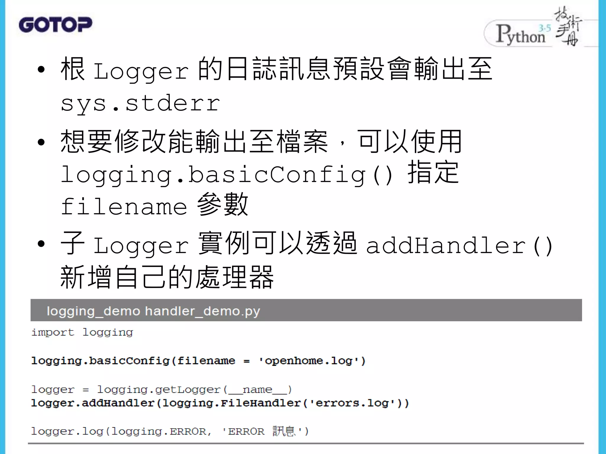 • 根 Logger 的日誌訊息預設會輸出至
sys.stderr
• 想要修改能輸出至檔案，可以使用
logging.basicConfig() 指定
filename 參數
• 子 Logger 實例可以透過 addHandler()
新增自己的處理器
 