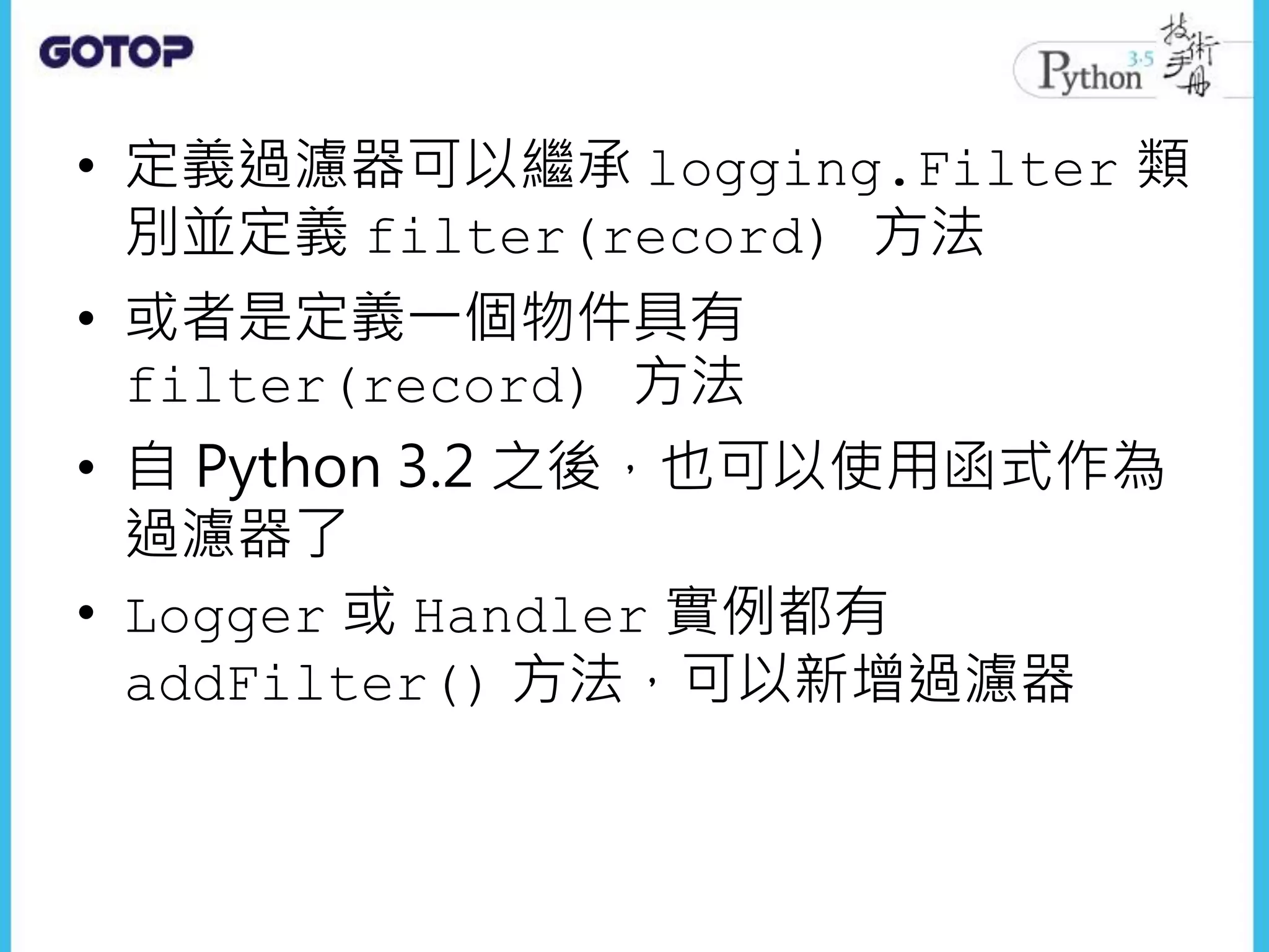 • 定義過濾器可以繼承 logging.Filter 類
別並定義 filter(record) 方法
• 或者是定義一個物件具有
filter(record) 方法
• 自 Python 3.2 之後，也可以使用函式作為
過濾器了
• Logger 或 Handler 實例都有
addFilter() 方法，可以新增過濾器
 