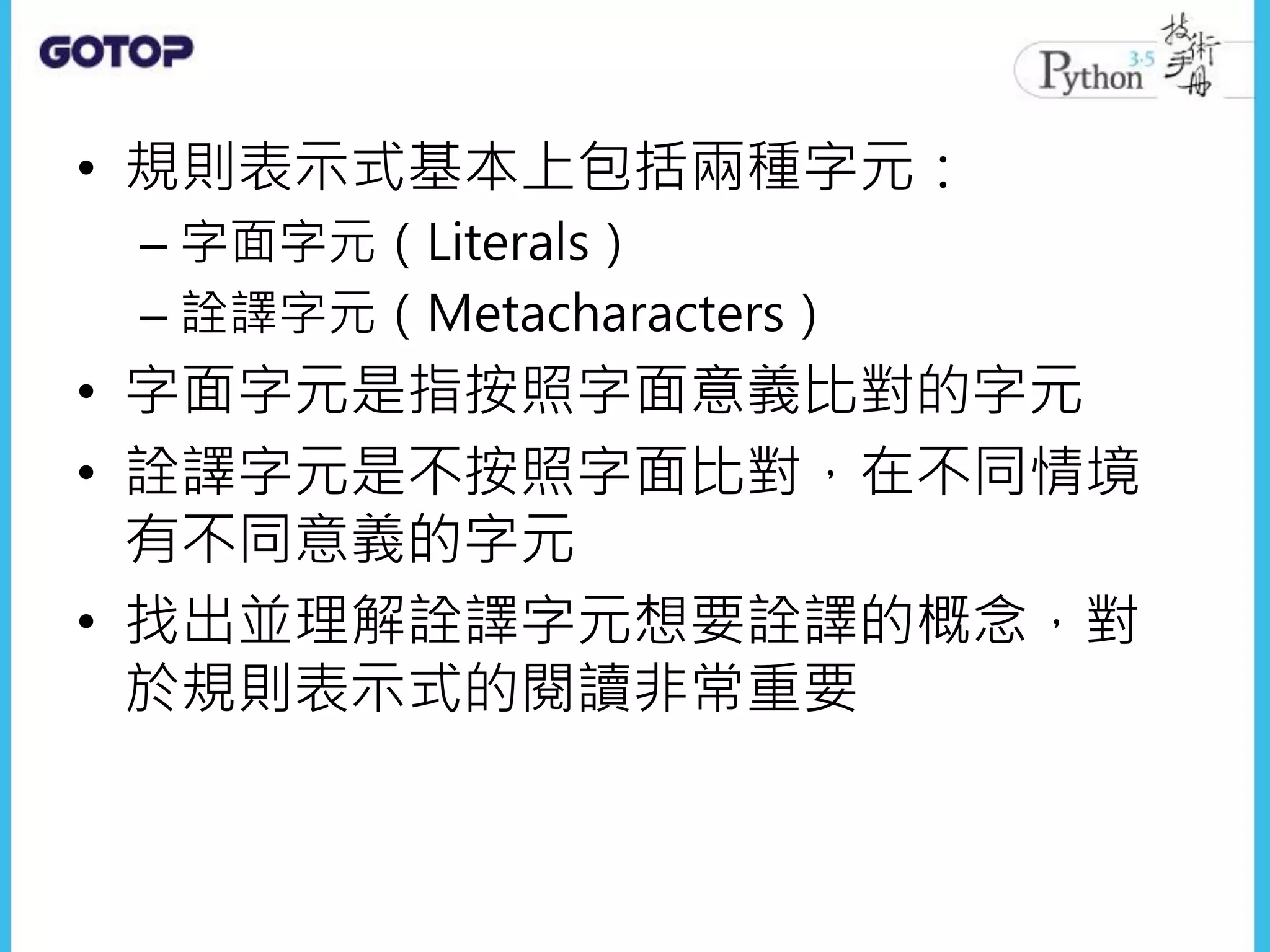 • 規則表示式基本上包括兩種字元：
– 字面字元（Literals）
– 詮譯字元（Metacharacters）
• 字面字元是指按照字面意義比對的字元
• 詮譯字元是不按照字面比對，在不同情境
有不同意義的字元
• 找出並理解詮譯字元想要詮譯的概念，對
於規則表示式的閱讀非常重要
 
