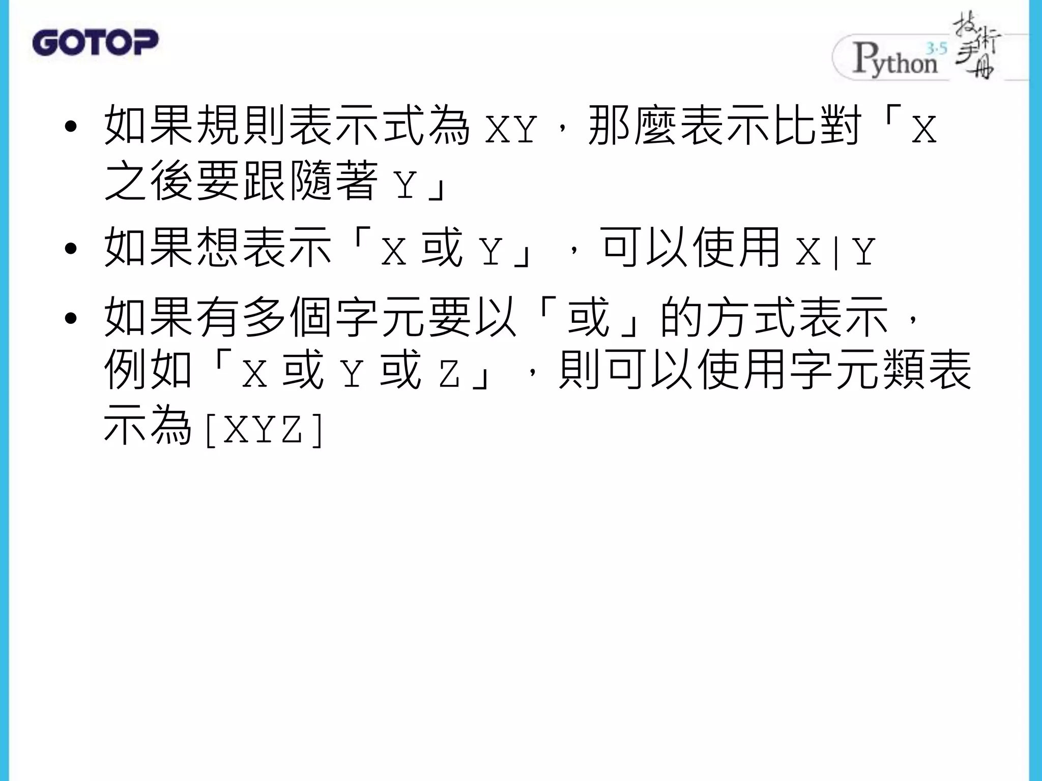 • 如果規則表示式為 XY，那麼表示比對「X
之後要跟隨著 Y」
• 如果想表示「X 或 Y」，可以使用 X|Y
• 如果有多個字元要以「或」的方式表示，
例如「X 或 Y 或 Z」，則可以使用字元類表
示為[XYZ]
 