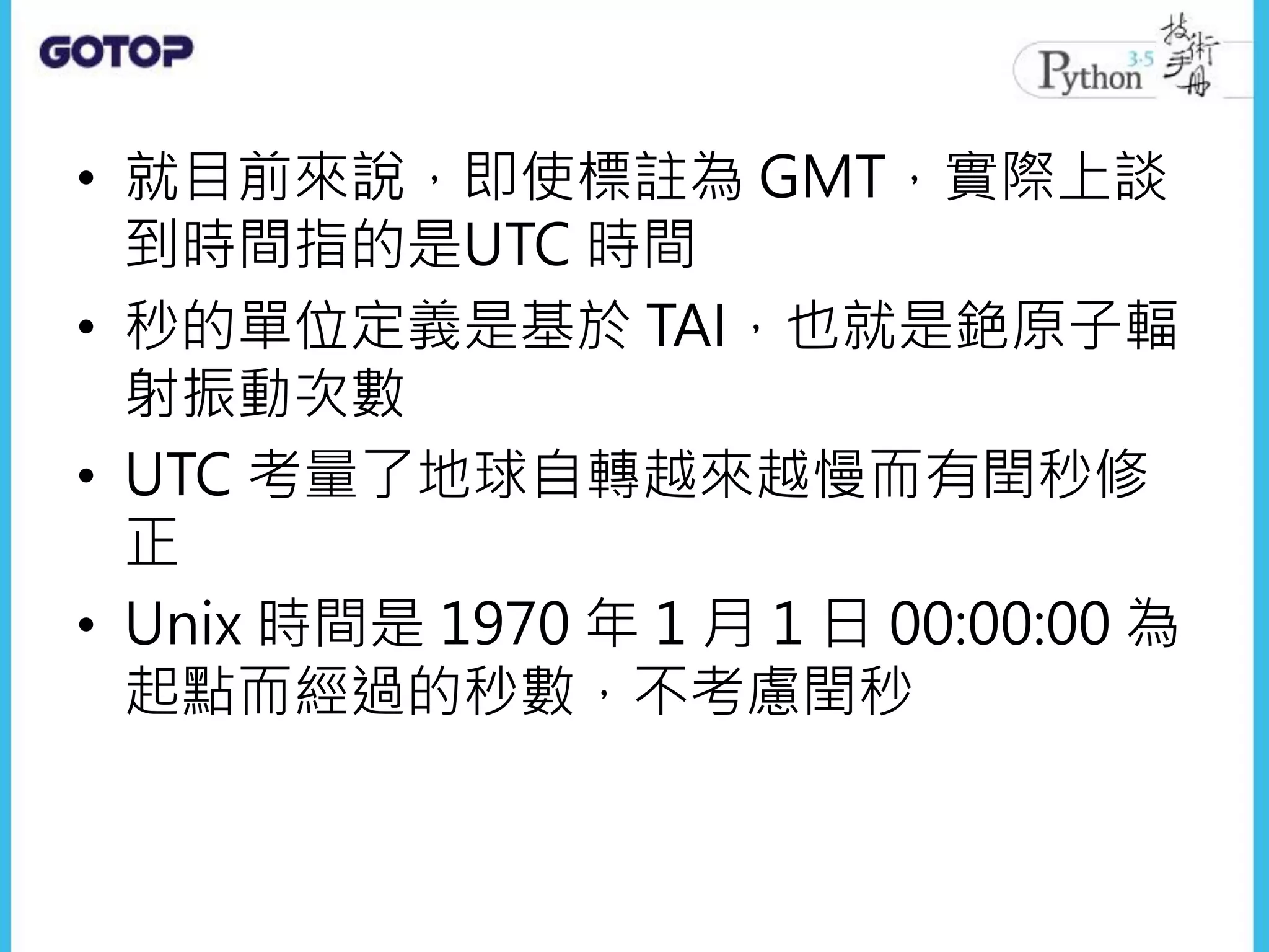 • 就目前來說，即使標註為 GMT，實際上談
到時間指的是UTC 時間
• 秒的單位定義是基於 TAI，也就是銫原子輻
射振動次數
• UTC 考量了地球自轉越來越慢而有閏秒修
正
• Unix 時間是 1970 年 1 月 1 日 00:00:00 為
起點而經過的秒數，不考慮閏秒
 
