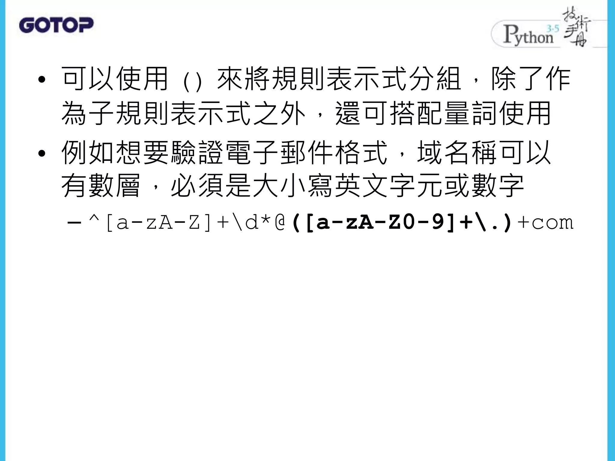 • 可以使用 () 來將規則表示式分組，除了作
為子規則表示式之外，還可搭配量詞使用
• 例如想要驗證電子郵件格式，域名稱可以
有數層，必須是大小寫英文字元或數字
– ^[a-zA-Z]+d*@([a-zA-Z0-9]+.)+com
 