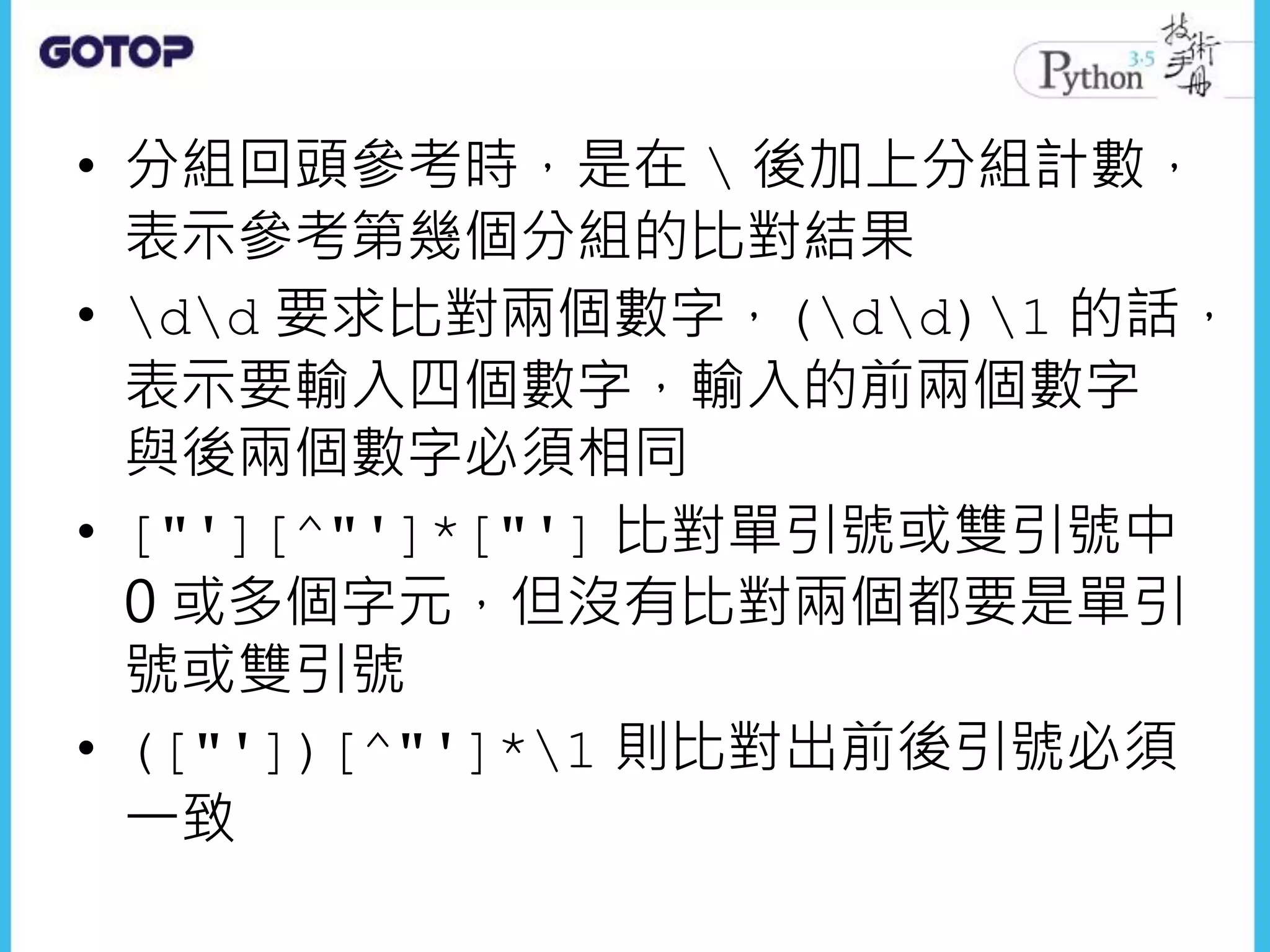• 分組回頭參考時，是在  後加上分組計數，
表示參考第幾個分組的比對結果
• dd 要求比對兩個數字，(dd)1 的話，
表示要輸入四個數字，輸入的前兩個數字
與後兩個數字必須相同
• ["'][^"']*["'] 比對單引號或雙引號中
0 或多個字元，但沒有比對兩個都要是單引
號或雙引號
• (["'])[^"']*1 則比對出前後引號必須
一致
 