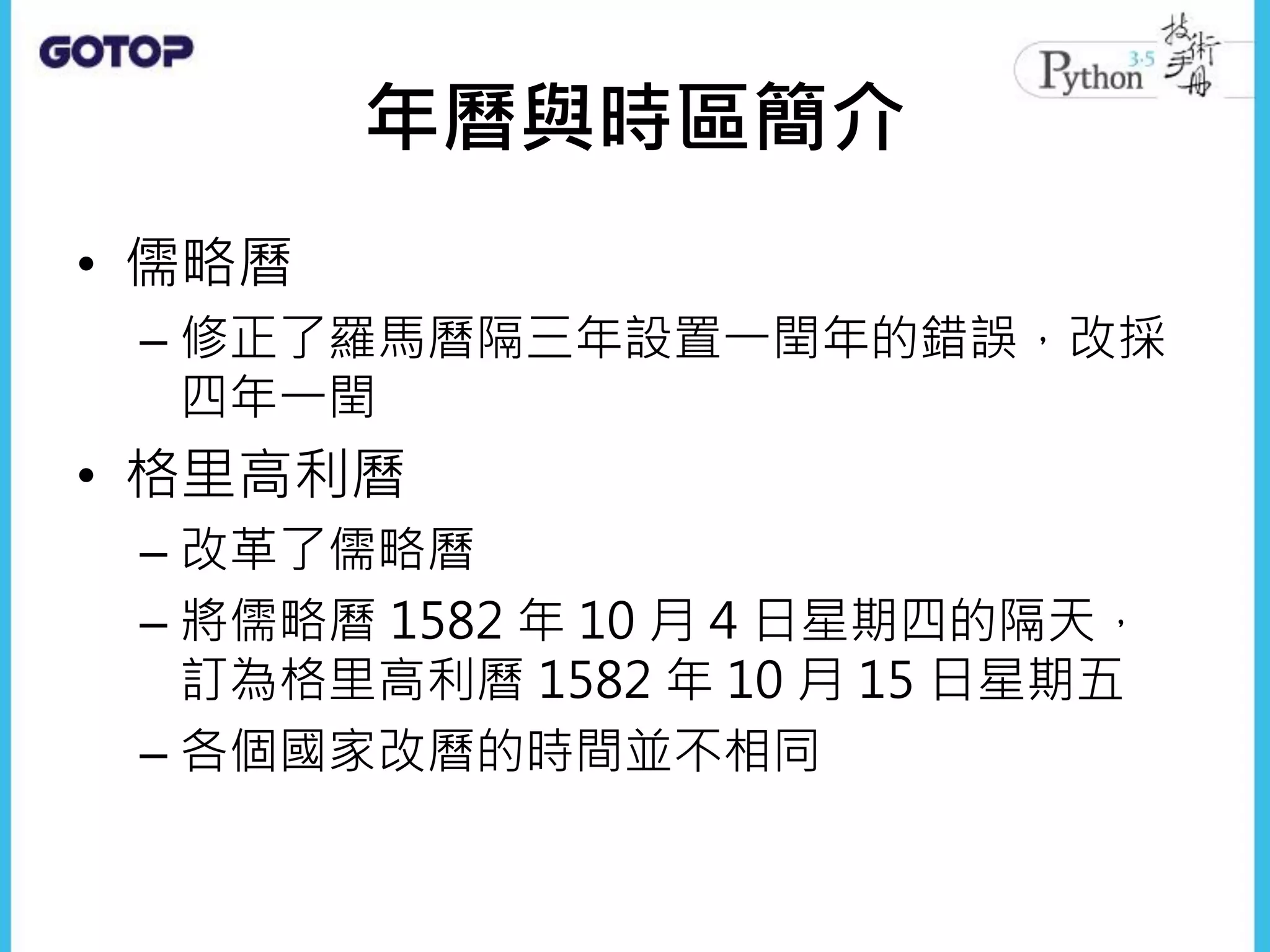 年曆與時區簡介
• 儒略曆
– 修正了羅馬曆隔三年設置一閏年的錯誤，改採
四年一閏
• 格里高利曆
– 改革了儒略曆
– 將儒略曆 1582 年 10 月 4 日星期四的隔天，
訂為格里高利曆 1582 年 10 月 15 日星期五
– 各個國家改曆的時間並不相同
 