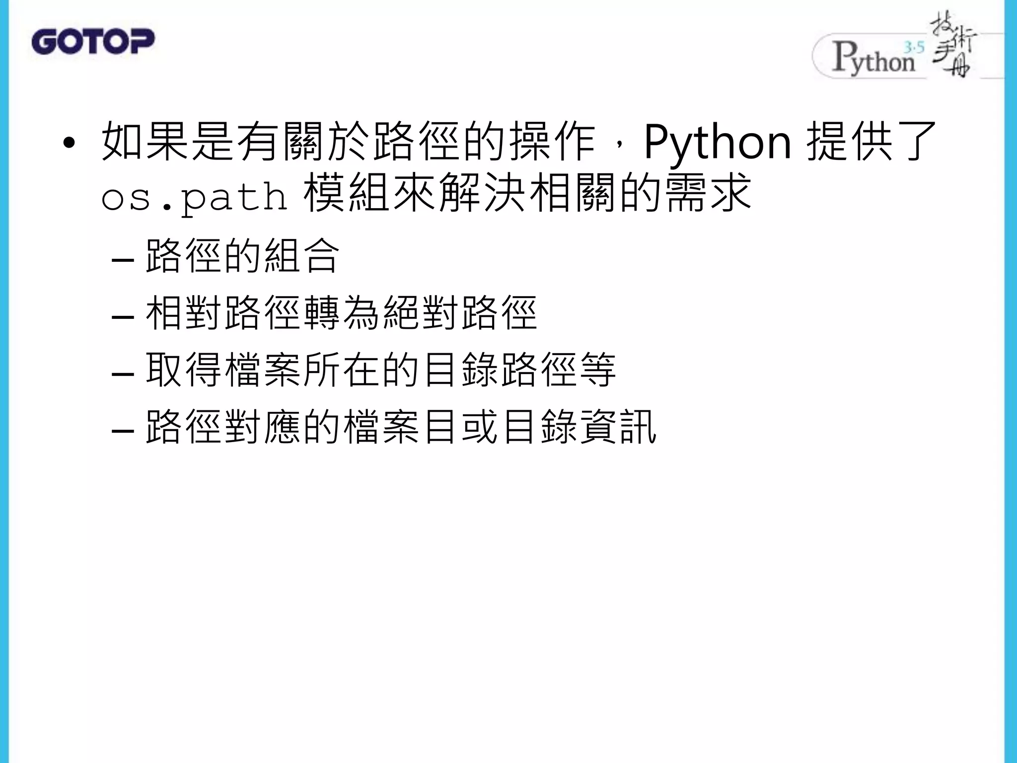 • 如果是有關於路徑的操作，Python 提供了
os.path 模組來解決相關的需求
– 路徑的組合
– 相對路徑轉為絕對路徑
– 取得檔案所在的目錄路徑等
– 路徑對應的檔案目或目錄資訊
 