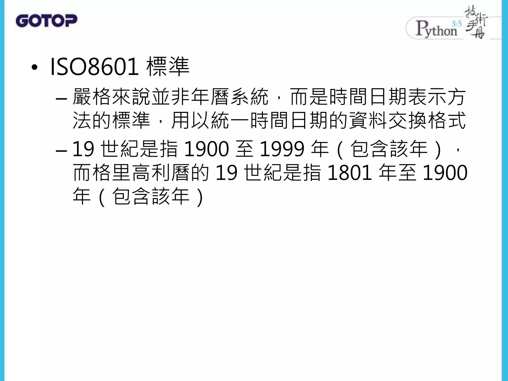 • ISO8601 標準
– 嚴格來說並非年曆系統，而是時間日期表示方
法的標準，用以統一時間日期的資料交換格式
– 19 世紀是指 1900 至 1999 年（包含該年），
而格里高利曆的 19 世紀是指 1801 年至 1900
年（包含該年）
 