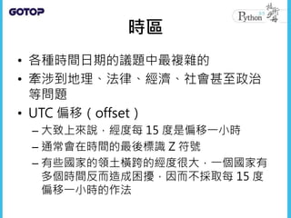 時區
• 各種時間日期的議題中最複雜的
• 牽涉到地理、法律、經濟、社會甚至政治
等問題
• UTC 偏移（offset）
– 大致上來說，經度每 15 度是偏移一小時
– 通常會在時間的最後標識 Z 符號
– 有些國家的領土橫跨的經度很大，一個國家有
多個時間反而造成困擾，因而不採取每 15 度
偏移一小時的作法
 