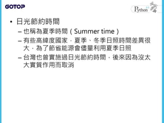 • 日光節約時間
– 也稱為夏季時間（Summer time）
– 有些高緯度國家，夏季、冬季日照時間差異很
大，為了節省能源會儘量利用夏季日照
– 台灣也曾實施過日光節約時間，後來因為沒太
大實質作用而取消
 