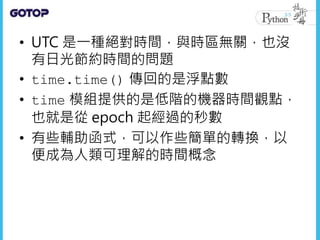 • UTC 是一種絕對時間，與時區無關，也沒
有日光節約時間的問題
• time.time() 傳回的是浮點數
• time 模組提供的是低階的機器時間觀點，
也就是從 epoch 起經過的秒數
• 有些輔助函式，可以作些簡單的轉換，以
便成為人類可理解的時間概念
 