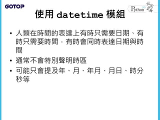使用 datetime 模組
• 人類在時間的表達上有時只需要日期、有
時只需要時間，有時會同時表達日期與時
間
• 通常不會特別聲明時區
• 可能只會提及年、月、年月、月日、時分
秒等
 