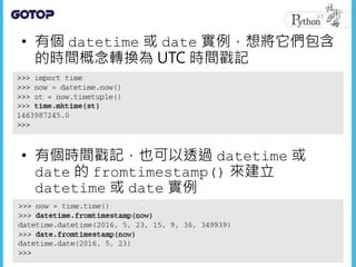 • 有個 datetime 或 date 實例，想將它們包含
的時間概念轉換為 UTC 時間戳記
• 有個時間戳記，也可以透過 datetime 或
date 的 fromtimestamp() 來建立
datetime 或 date 實例
 