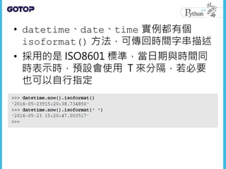 • datetime、date、time 實例都有個
isoformat() 方法，可傳回時間字串描述
• 採用的是 ISO8601 標準，當日期與時間同
時表示時，預設會使用 T 來分隔，若必要
也可以自行指定
 