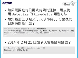 • 如果需要進行日期或時間的運算，可以使
用 datetime 的 timedelta 類別方法
• 想知道加上 3 週又 5 天 8 小時35 分鐘後的
日期時間是什麼？
• 2014 年 2 月 21 日加 9 天會是幾月幾號？
 